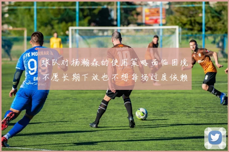 球队对杨瀚森的使用策略面临困境不愿长期下放也不想每场过度依赖