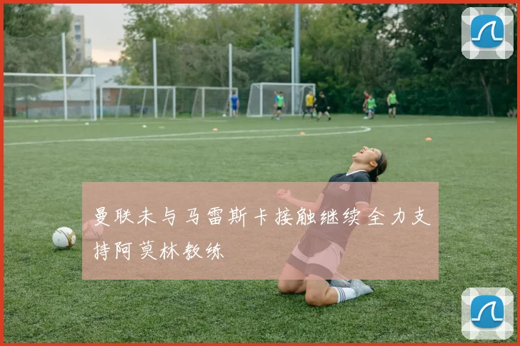 曼联未与马雷斯卡接触继续全力支持阿莫林教练
