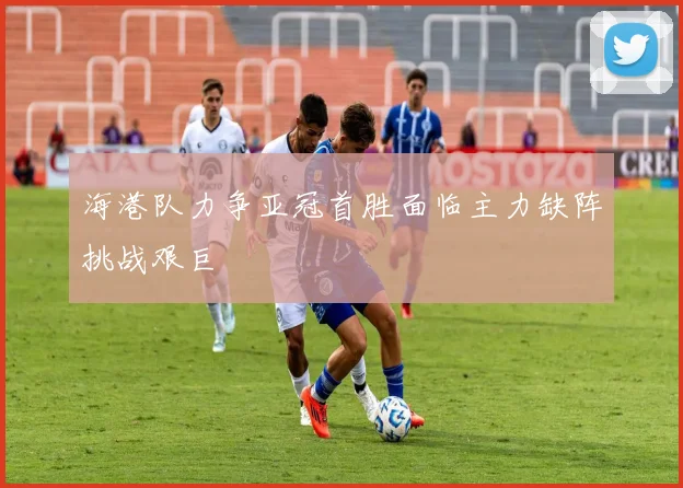 海港队力争亚冠首胜面临主力缺阵挑战艰巨