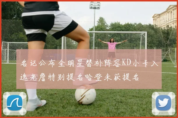 名记公布全明星替补阵容KD小卡入选老詹特别提名哈登未获提名