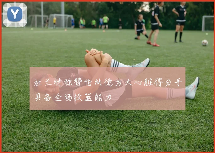 杜兰特称赞伦纳德为大心脏得分手具备全场投篮能力