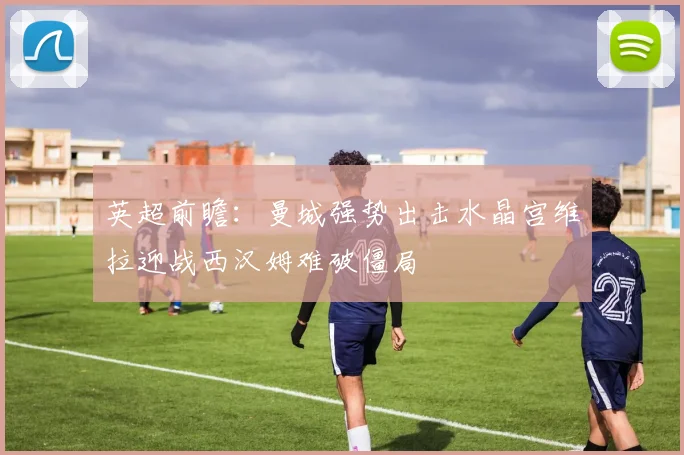英超前瞻：曼城强势出击水晶宫维拉迎战西汉姆难破僵局