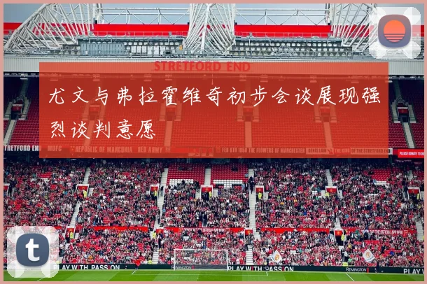 尤文与弗拉霍维奇初步会谈展现强烈谈判意愿