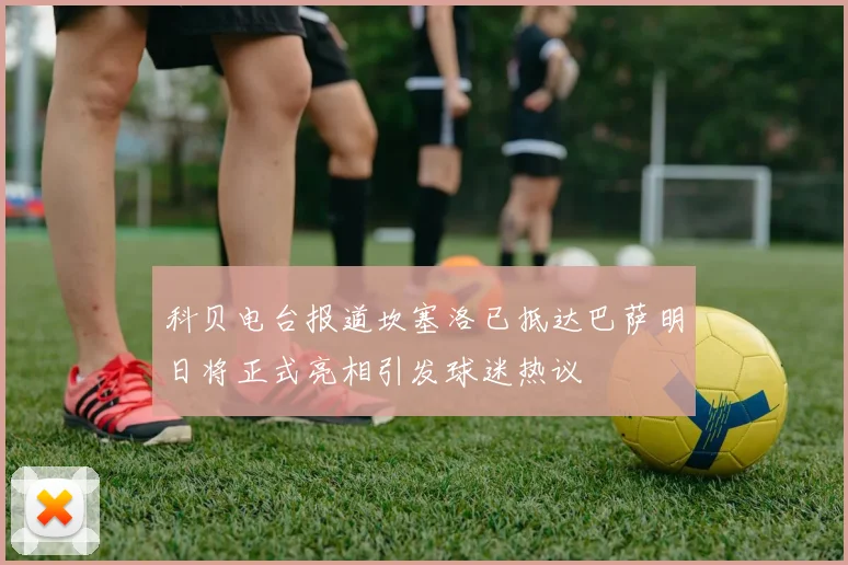 科贝电台报道坎塞洛已抵达巴萨明日将正式亮相引发球迷热议