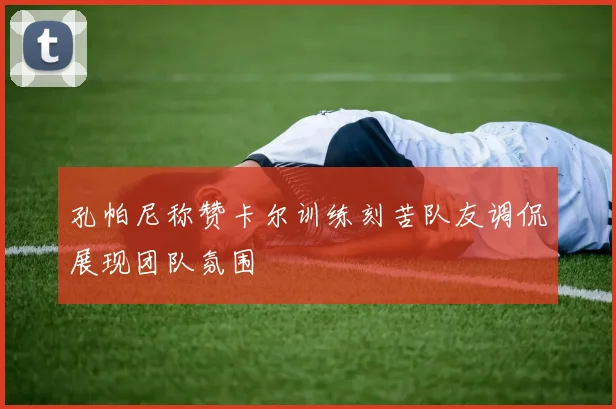 孔帕尼称赞卡尔训练刻苦队友调侃展现团队氛围