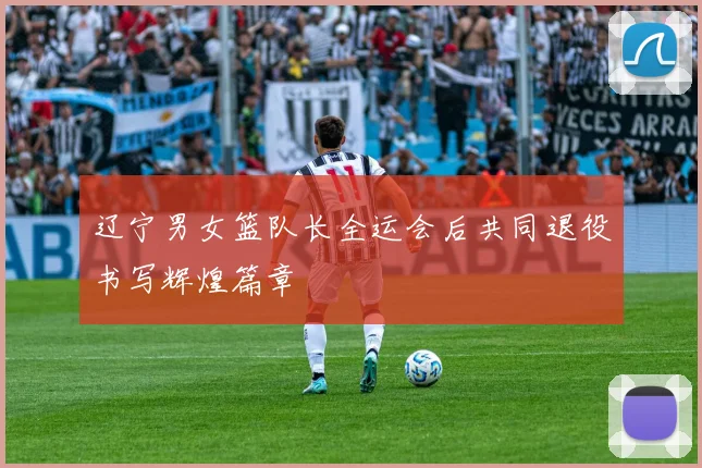 辽宁男女篮队长全运会后共同退役书写辉煌篇章