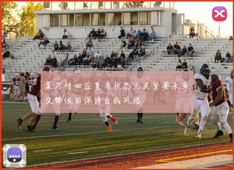 莱万特回应皇马状态无关紧要未来交锋依旧保持自我风格