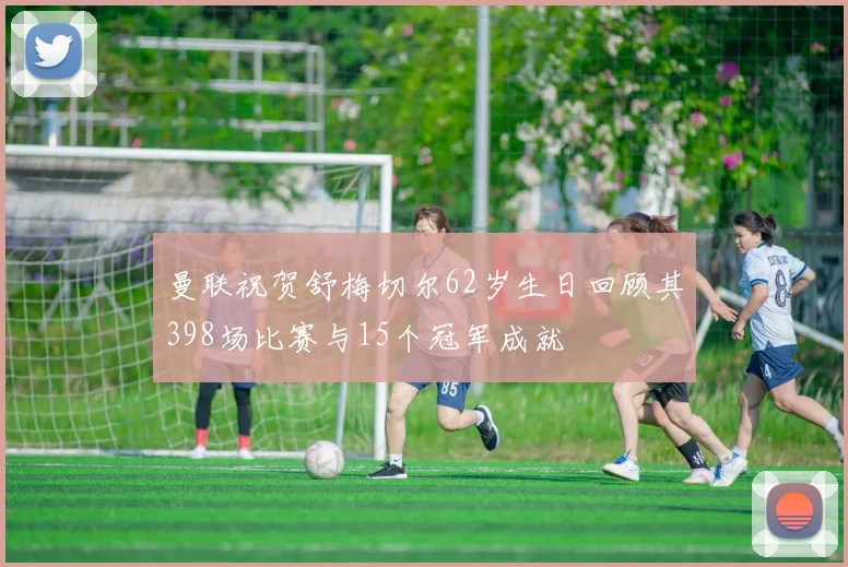 曼联祝贺舒梅切尔62岁生日回顾其398场比赛与15个冠军成就