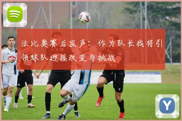 法比奥赛后发声：作为队长我将引领球队迎接改变与挑战