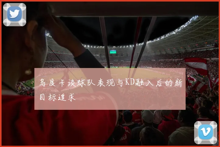 乌度卡谈球队表现与KD融入后的新目标追求