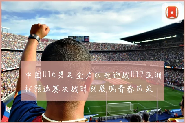 中国U16男足全力以赴迎战U17亚洲杯预选赛决战时刻展现青春风采