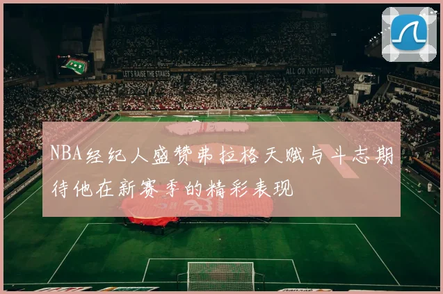 NBA经纪人盛赞弗拉格天赋与斗志期待他在新赛季的精彩表现