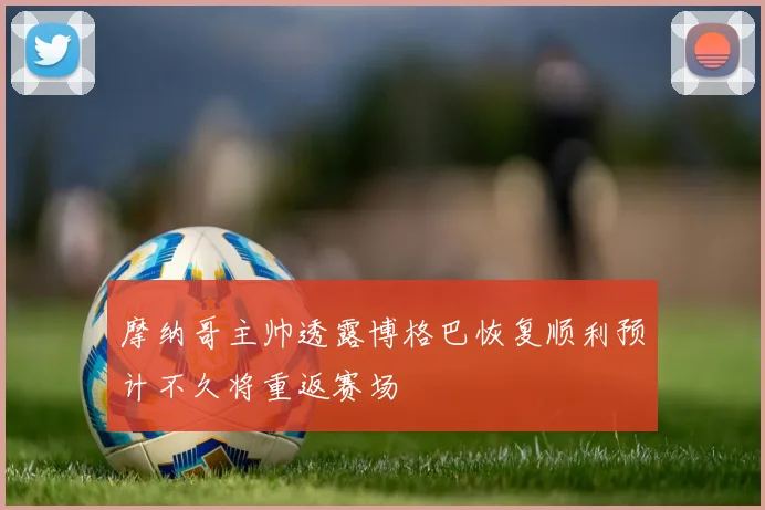 摩纳哥主帅透露博格巴恢复顺利预计不久将重返赛场
